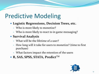 Predictive Modeling
  Logistic Regressions, Decision Trees, etc.
  •   Who is more likely to monetize?
  •   Who is more likely to react to in game messaging?
  Survival Analysis
  •   What will be the lifetime of a user?
  •   How long will it take for users to monetize? (time to first
      purchase)
  •   What factors impact the retention of the users
  R, SAS, SPSS, STATA, PredictTM




                                                                    17
 