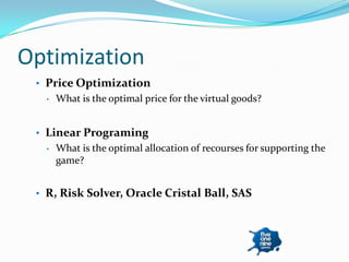 Optimization
 • Price Optimization
   •   What is the optimal price for the virtual goods?


 • Linear Programing
   •   What is the optimal allocation of recourses for supporting the
       game?


 • R, Risk Solver, Oracle Cristal Ball, SAS
 