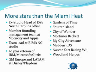 More stars than the Miami Heat
 Ex-Studio Head of EA’s       Gardens of Time
    North Carolina office      Shutter Island
   Member founding            City of Wonder
    management team at         Mortimer Beckett
    Motricity and Appia
                               Big City Adventure
   Team lead at RIM’s NC
    studio                     Madden 3DS
   20 year veteran of         Nascar Kart Racing Wii
    IBM/Microsoft/Citrix       Woodland Heroes
   GM Europe and LATAM
    at Disney/Playdom
 