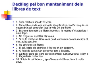 Decàleg pel bon manteniment dels llibres de text 1. Tots el llibres són de l’escola. 2. Cada llibre porta una etiqueta identificativa. No l’arranquis. es necessària per controlar tota la vida útil del llibre. 3. Escriu el teu nom als llibres només si la mestra t’hi autoritza i amb llapis. 4. No treguis ni espatllis els folres. 5. Si es fa malbé un llibre o es perd, comunica-ho a la mestra el més aviat possible. 6. No escriguis als llibres. 7. Si cal, copia els exercicis i fes-los en un quadern. 8. Al final de curs s’han de tornar tots a l’escola. 9. Cal tenir cura del llibre en tot moment. Conserva’ls tal i com a tu t’agradaria trobar-los. 10. Si tots hi col·laboren, aprofitarem els llibres durant molts anys. 