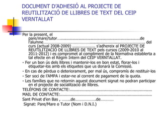 DOCUMENT D’ADHESIÓ AL PROJECTE DE REUTILITZACIÓ DE LLIBRES DE TEXT DEL CEIP VERNTALLAT Per la present, el pare/mare/tutor…..................................................................de l’alumne…………………………………….............................................. del curs (actual 2008-2009) ................... s’adhereix al PROJECTE DE REUTILITZACIÓ DE LLIBRES DE TEXT pels cursos (2009-2010 al 2011-2012) i es compromet al compliment de la Normativa establerta a tal efecte en el Règim Intern del CEIP VERNTALLAT. - Fer un bon ús dels llibres i mantenir-los en bon estat, florar-los i etiquetar-los amb els etiquetes que us donarà la Comissió. - En cas de pèrdua o deteriorament, per mal ús, compromís de restituir-los  - Ser soci de l’AMPA i estar-ne al corrent de pagament de la quota.  - Les famílies que no retornin aquest document signat no podran participar en el projecte de socialització de llibres. TELÉFONS DE CONTACTE:....................................................................  MAIL DE CONTACTE:............................................................................ Sant Privat d’en Bas , ……..de……………….de………… Signat: Pare/Mare o Tutor (Nom i D.N.I.)  