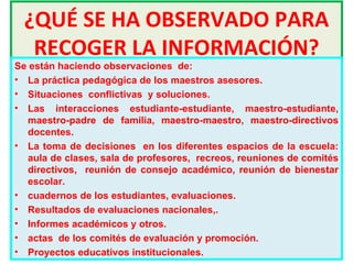 ¿QUÉ SE HA OBSERVADO PARA RECOGER LA INFORMACIÓN? Se están haciendo observaciones  de:  La práctica pedagógica de los maestros asesores.  Situaciones  conflictivas  y soluciones.  Las interacciones estudiante-estudiante, maestro-estudiante, maestro-padre de familia, maestro-maestro, maestro-directivos docentes.  La toma de decisiones  en los diferentes espacios de la escuela: aula de clases, sala de profesores,  recreos, reuniones de comités directivos,  reunión de consejo académico, reunión de bienestar escolar.  cuadernos de los estudiantes, evaluaciones. Resultados de evaluaciones nacionales,. Informes académicos y otros. actas  de los comités de evaluación y promoción. Proyectos educativos institucionales.  
