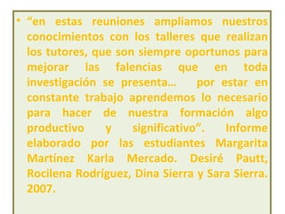 “ en estas reuniones ampliamos nuestros conocimientos con los talleres que realizan los tutores, que son siempre oportunos para mejorar las falencias que en toda investigación se presenta…  por estar en constante trabajo aprendemos lo necesario para hacer de nuestra formación algo productivo y significativo”.   Informe elaborado por las estudiantes Margarita Martínez Karla Mercado. Desiré Pautt, Rocilena Rodríguez, Dina Sierra y Sara Sierra. 2007. 