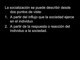 La socialización se puede describir desde
   dos puntos de vista:
1. A partir del influjo que la sociedad ejerce
   en el individuo
2. A partir de la respuesta o reacción del
   individuo a la sociedad.
 