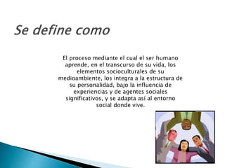 El proceso mediante el cual el ser humano
aprende, en el transcurso de su vida, los
elementos socioculturales de su
medioambiente, los integra a la estructura de
su personalidad, bajo la influencia de
experiencias y de agentes sociales
significativos, y se adapta así al entorno
social donde vive.
 