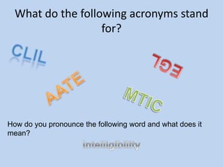 What do the following acronyms stand for? CLIL EGL AATE MTIC How do you pronounce the following word and what does it mean? Intelligibility 