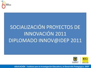 SOCIALIZACIÓN PROYECTOS DE
     INNOVACIÓN 2011
DIPLOMADO INNOV@IDEP 2011



  EDUCACIÓN – Instituto para la Investigación Educativa y el Desarrollo Pedagógico, IDEP
 