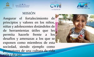MISIÓN
Asegurar el fortalecimiento de
principios y valores en los niños,
niñas y adolescentes dotándoles de
de herramientas útiles que les
permita hacerle frente a los
desafíos y amenazas a los que se
exponen como miembros de esta
sociedad, siendo ejemplo como
promotores de una cultura de vida
vida y de paz.
 
