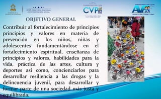 OBJETIVO GENERAL
Contribuir al fortalecimiento de principios
principios y valores en materia de
prevención en los niños, niñas y
adolescentes fundamentándose en el
fortalecimiento espiritual, enseñanza de
principios y valores, habilidades para la
vida, práctica de las artes, cultura y
deportes así como, concienciarlos para
desarrollar resiliencia a las drogas y la
delincuencia juvenil, para desarrollar y
formar parte de una sociedad más justa y
equilibrada.
 