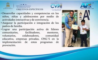 OBJETIVOS ESPECÍFICOS
• Desarrollar capacidades y competencias en los
niños, niñas y adolescentes por medio de
actividades interactivas y de convivencia.
• Asegurar la participación e integración de los
padres de familia.
• Lograr una participación activa de líderes
comunitarios, facilitadores, mentores,
voluntarios, colaboradores, comunidad
educativa, empresas privadas, ONG`S en la
implementación de estos programas de
prevención.
 