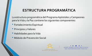 ESTRUCTURA PROGRAMÁTICA
La estructura programática del ProgramaApóstoles y Campeones
para laVida y la Paz contiene los siguientes componentes:
• Fortalecimiento Espiritual
• Principios yValores
• Habilidades para laVida
• Módulo de Prevención Social
 