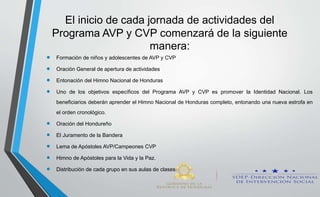 El inicio de cada jornada de actividades del
Programa AVP y CVP comenzará de la siguiente
manera:
 Formación de niños y adolescentes de AVP y CVP
 Oración General de apertura de actividades
 Entonación del Himno Nacional de Honduras
 Uno de los objetivos específicos del Programa AVP y CVP es promover la Identidad Nacional. Los
beneficiarios deberán aprender el Himno Nacional de Honduras completo, entonando una nueva estrofa en
el orden cronológico.
 Oración del Hondureño
 El Juramento de la Bandera
 Lema de Apóstoles AVP/Campeones CVP
 Himno de Apóstoles para la Vida y la Paz.
 Distribución de cada grupo en sus aulas de clases.
 