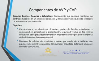 Componentes de AVP y CVP
Escuelas Bonitas, Seguras y Saludables: Componente que persigue mantener los
centros educativos en un ambiente agradable y de sana convivencia, donde se respira
un ambiente de paz y armonía.
Objetivos
• Concientizar a los directores, docentes, padres de familia, estudiantes y
comunidad en general que la presentación, seguridad y salud en los centros
educativos debe prevalecer siempre sin importar el nivel o posición económica
de los habitantes de una comunidad.
• Mantener la práctica de principios y valores por medio de actividades que
promuevan e incentiven una sana convivencia y el cuidado del medio ambiente
escolar y comunitario.
 