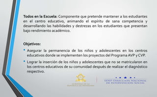 Todos en la Escuela: Componente que pretende mantener a los estudiantes
en el centro educativo, animando el espíritu de sana competencia y
desarrollando las habilidades y destrezas en los estudiantes que presentan
bajo rendimiento académico.
Objetivos:
• Asegurar la permanencia de los niños y adolescentes en los centros
educativos donde se implementen los proyectos del Programa AVP y CVP.
• Lograr la inserción de los niños y adolescentes que no se matricularon en
los centros educativos de su comunidad después de realizar el diagnóstico
respectivo.
 