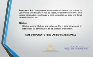 Sembrando Paz: Componente encaminado a fomentar una cultura de
Convivencia y de Paz en: el aula de clases, en el centro educativo, en la
escuela para padres, en el hogar y en la comunidad, de cada una de las
zonas de intervención.
Objetivos
• Objetivo general: Cultivar una cultura de Paz y sana convivencia en
cada una de las comunidades de las zonas de intervención.
ESTE COMPONENTE TIENE LAS SIGUIENTES ETAPAS
 
