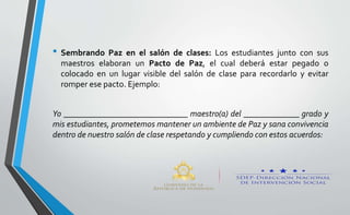 • Sembrando Paz en el salón de clases: Los estudiantes junto con sus
maestros elaboran un Pacto de Paz, el cual deberá estar pegado o
colocado en un lugar visible del salón de clase para recordarlo y evitar
romper ese pacto. Ejemplo:
Yo _____________________________ maestro(a) del _____________ grado y
mis estudiantes, prometemos mantener un ambiente de Paz y sana convivencia
dentro de nuestro salón de clase respetando y cumpliendo con estos acuerdos:
 