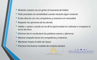 • Modular nuestra voz sin gritar al momento de hablar
• Pedir prestado con amabilidad cuando necesite algún material
• Evitar discutir con mis compañeros y maestros sin necesidad
• Respetar las opiniones de los demás
• Hablar u opinar cuando se me dé la oportunidad sin violentar o irrespetar el
turno de otros
• Eliminar de mi vocabulario las palabras soeces u ofensivas
• Mostrar empatía hacia mis compañeros y maestros
• Mantener limpio el salón de clases
• Practicar los buenos modales de cortesía siempre
 