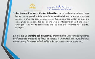 • Sembrando Paz en el Centro Educativo: Los estudiantes elaboran una
banderita de papel o tela usando su creatividad con la asesoría de sus
maestros. Una vez cada cuatro meses, los estudiantes visitan en grupo a
otro grado acompañados por su maestro e intercambian su banderita y
entregan el pacto de convivencia de Paz que ellos mismos han escrito.
Ejemplo:
En este día yo (nombre del estudiante) prometo ante Dios y mis compañeros
aquí presentes mantener los lazos de amistad y compañerismo; respetándonos
unos a otros y fortalecer todos los días la Paz en nuestro centro educativo.
 