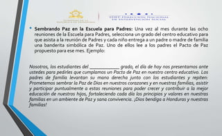 • Sembrando Paz en la Escuela para Padres: Una vez al mes durante las ocho
reuniones de la Escuela para Padres, selecciona un grado del centro educativo para
que asista a la reunión de Padres y cada niño entrega a un padre o madre de familia
una banderita simbólica de Paz. Uno de ellos lee a los padres el Pacto de Paz
propuesto para ese mes. Ejemplo:
Nosotros, los estudiantes del ____________ grado, el día de hoy nos presentamos ante
ustedes para pedirles que cumplamos un Pacto de Paz en nuestro centro educativo. Los
padres de familia levantan su mano derecha junto con los estudiantes y repiten:
Prometemos sembrar la Paz de Dios en nuestros corazones y en nuestras familias, asistir
y participar puntualmente a estas reuniones para poder crecer y contribuir a la mejor
educación de nuestros hijos, fortaleciendo cada día los principios y valores en nuestras
familias en un ambiente de Paz y sana convivencia. ¡Dios bendiga a Honduras y nuestras
familias!
 