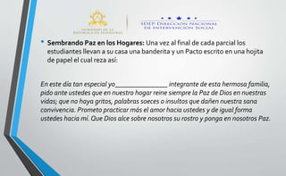 • Sembrando Paz en los Hogares: Una vez al final de cada parcial los
estudiantes llevan a su casa una banderita y un Pacto escrito en una hojita
de papel el cual reza así:
En este día tan especial yo_______________ integrante de esta hermosa familia,
pido ante ustedes que en nuestro hogar reine siempre la Paz de Dios en nuestras
vidas; que no haya gritos, palabras soeces o insultos que dañen nuestra sana
convivencia. Prometo practicar más el amor hacia ustedes y de igual forma
ustedes hacia mí.Que Dios alce sobre nosotros su rostro y ponga en nosotros Paz.
 
