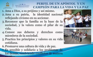 1. Ama a Dios, a su prójimo y así mismo.
2.Ama a su patria, la identidad nacional
reflejando civismo en su accionar.
3.Reconoce que la familia es la base de la
sociedad, y la valora como el pilar de su
vida.
4.Conoce sus deberes y derechos como
miembros de la sociedad.
5. Practica los principios y valores en su vida
cotidiana.
6.Promueve una cultura de vida y de paz.
7. Es sensible y solidario a los problemas de
los demás, resolviendo conflictos de manera
PERFIL DE UN APÓSTOL Y UN
CAMPEÓN PARA LA VIDA Y LA PAZ
 