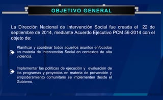 OBJETIVO GENERAL
La Dirección Nacional de Intervención Social fue creada el 22 de
septiembre de 2014, mediante Acuerdo Ejecutivo PCM 56-2014 con el
objeto de:
Planificar y coordinar todos aquellos asuntos enfocados
en materia de Intervención Social en contextos de alta
violencia.
Implementar las políticas de ejecución y evaluación de
los programas y proyectos en materia de prevención y
empoderamiento comunitario se implementen desde el
Gobierno.
 