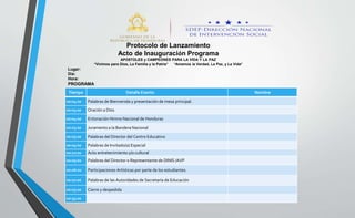 Tiempo Detalle Evento Nombre
00:04:00 Palabras de Bienvenida y presentación de mesa principal.
00:03:00 Oración a Dios
00:04:00 Entonación Himno Nacional de Honduras
00:03:00 Juramento a la Bandera Nacional
00:05:00 Palabras del Director del Centro Educativo
00:05:00 Palabras de Invitado(a) Especial
00:10:00 Acto entretenimiento y/o cultural
00:05:00 Palabras del Director o Representante de DINIS /AVP
00:06:00 Participaciones Artísticas por parte de los estudiantes.
00:07:00 Palabras de las Autoridades de Secretaría de Educación
00:03:00 Cierre y despedida
00:55:00
Protocolo de Lanzamiento
Acto de Inauguración Programa
APÓSTOLES y CAMPEONES PARA LA VIDA Y LA PAZ
“Vivimos para Dios, La Familia y la Patria” “Amamos la Verdad, La Paz, y La Vida”
Lugar:
Día:
Hora:
PROGRAMA
 