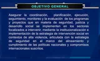 OBJETIVO GENERAL
Asegurar la coordinación, planificación, ejecución,
seguimiento, monitoreo y la evaluación de los programas
y proyectos que en materia de seguridad, justicia y
desarrollo social se implementen en los sectores
focalizados a intervenir, mediante la institucionalización e
implementación de la estrategia de intervención social en
contextos de alta violencia, articulada con la estrategia
de seguridad en el marco del alineamiento y
cumplimiento de las políticas nacionales y compromisos
internacionales suscritos.
 
