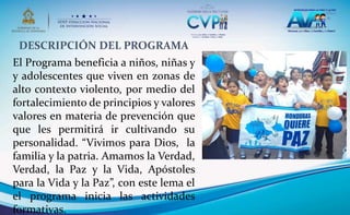 DESCRIPCIÓN DEL PROGRAMA
El Programa beneficia a niños, niñas y
y adolescentes que viven en zonas de
alto contexto violento, por medio del
fortalecimiento de principios y valores
valores en materia de prevención que
que les permitirá ir cultivando su
personalidad. “Vivimos para Dios, la
familia y la patria. Amamos la Verdad,
Verdad, la Paz y la Vida, Apóstoles
para la Vida y la Paz”, con este lema el
el programa inicia las actividades
formativas.
 