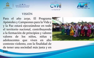 VISIÓN
Para el año 2030, El Programa
Apóstoles y Campeones para la Vida y
y la Paz estará ejecutándose en todo
el territorio nacional, contribuyendo
a la formación de principios y valores
valores de los niños, niñas y
adolescentes que viven en alto
contexto violento, con la finalidad de
de tener una sociedad más justa y en
paz.
 