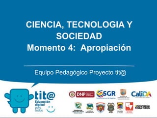 CIENCIA, TECNOLOGIA Y 
SOCIEDAD 
Momento 4: Apropiación 
Equipo Pedagógico Proyecto tit@ 
 