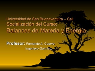Universidad de San Buenaventura – Cali Socialización del Curso: Balances de Materia y Energía Profesor :  Fernando A. Cuervo Ingeniero Químico 