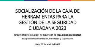SOCIALIZACIÓN DE LA CAJA DE
HERRAMIENTAS PARA LA
GESTIÓN DE LA SEGURIDAD
CIUDADANA 2023
DIRECCIÓN DE EJECUCIÓN DE POLITICAS DE SEGURIDAD CIUDADANA
Equipo de Implementación, Monitoreo y Supervisión
Lima, 05 de abril del 2023
 