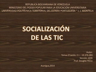 REPUBLICA BOLIVARIANA DE VENEZUELA 
MINISTERIO DEL PODER POPULAR PARA LA EDUCACIÓN UNIVERSITARIA 
UNIVERSIDAD POLITÉCNICA TERRITORIAL DEL ESTADO PORTUGUESA “ J. J. MONTILLA 
Autor: 
Tomas D'santis C.I. : 19.376.283 
Sección 1036 
Prof. Douglas Pérez 
Acarigua,2014 
 