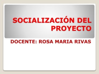SOCIALIZACIÓN DEL
PROYECTO
DOCENTE: ROSA MARIA RIVAS
 