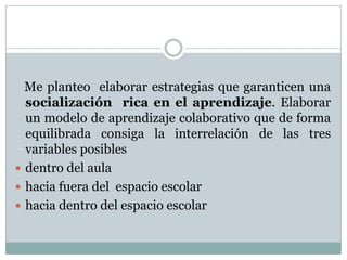 Me planteo elaborar estrategias que garanticen una
socialización rica en el aprendizaje. Elaborar
un modelo de aprendizaje colaborativo que de forma
equilibrada consiga la interrelación de las tres
variables posibles
 dentro del aula
 hacia fuera del espacio escolar
 hacia dentro del espacio escolar
 