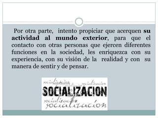 Por otra parte, intento propiciar que acerquen su
actividad al mundo exterior, para que el
contacto con otras personas que ejercen diferentes
funciones en la sociedad, les enriquezca con su
experiencia, con su visión de la realidad y con su
manera de sentir y de pensar.
 
