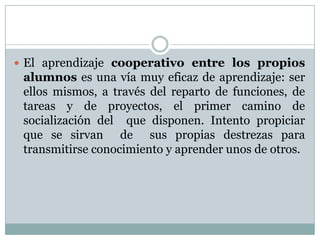  El aprendizaje cooperativo entre los propios
alumnos es una vía muy eficaz de aprendizaje: ser
ellos mismos, a través del reparto de funciones, de
tareas y de proyectos, el primer camino de
socialización del que disponen. Intento propiciar
que se sirvan de sus propias destrezas para
transmitirse conocimiento y aprender unos de otros.
 