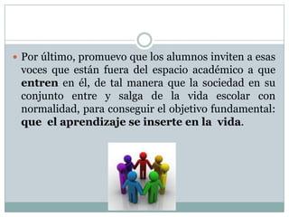  Por último, promuevo que los alumnos inviten a esas
voces que están fuera del espacio académico a que
entren en él, de tal manera que la sociedad en su
conjunto entre y salga de la vida escolar con
normalidad, para conseguir el objetivo fundamental:
que el aprendizaje se inserte en la vida.
 