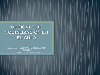 Título del tema : LAS E.COLI Y SU ALIADO EL
TIRANO
AUTORA : Ma. Elena Vizcarra.
 