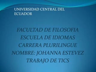 UNIVERSIDAD CENTRAL DEL
ECUADOR



 FACULTAD DE FILOSOFIA
   ESCUELA DE IDIOMAS
  CARRERA PLURILINGUE
NOMBRE: JOHANNA ESTEVEZ
     TRABAJO DE TICS
 