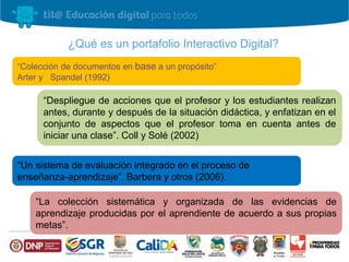 ¿Qué es un portafolio Interactivo Digital? 
“Colección de documentos en base a un propósito” 
Arter y Spandel (1992) 
“Despliegue de acciones que el profesor y los estudiantes realizan 
antes, durante y después de la situación didáctica, y enfatizan en el 
conjunto de aspectos que el profesor toma en cuenta antes de 
iniciar una clase”. Coll y Solé (2002) 
“Un sistema de evaluación integrado en el proceso de 
enseñanza-aprendizaje”. Barbera y otros (2006). 
“La colección sistemática y organizada de las evidencias de 
aprendizaje producidas por el aprendiente de acuerdo a sus propias 
metas”. 
 