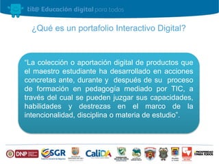 ¿Qué es un portafolio Interactivo Digital? 
“La colección o aportación digital de productos que 
el maestro estudiante ha desarrollado en acciones 
concretas ante, durante y después de su proceso 
de formación en pedagogía mediado por TIC, a 
través del cual se pueden juzgar sus capacidades, 
habilidades y destrezas en el marco de la 
intencionalidad, disciplina o materia de estudio”. 
 