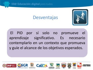 Desventajas 
El PID por sí solo no promueve el 
aprendizaje significativo. Es necesario 
contemplarlo en un contexto que promueva 
y guíe el alcance de los objetivos esperados. 
 
