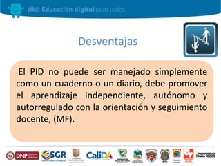 Desventajas 
El PID no puede ser manejado simplemente 
como un cuaderno o un diario, debe promover 
el aprendizaje independiente, autónomo y 
autorregulado con la orientación y seguimiento 
docente, (MF). 
 
