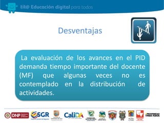 Desventajas 
La evaluación de los avances en el PID 
demanda tiempo importante del docente 
(MF) que algunas veces no es 
contemplado en la distribución de 
actividades. 
 