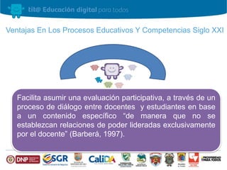 Ventajas En Los Procesos Educativos Y Competencias Siglo XXI 
Facilita asumir una evaluación participativa, a través de un 
proceso de diálogo entre docentes y estudiantes en base 
a un contenido específico “de manera que no se 
establezcan relaciones de poder lideradas exclusivamente 
por el docente” (Barberá, 1997). 
 