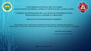 UNIVERSIDAD CENTRAL DEL ECUADOR
FACULTAD DE FILOSOFÍA, LETRAS Y CIENCIAS DE LA EDUCACIÓN
CARRERA DE PEDAGOGÍA DE LAS CIENCIAS EXPERIMENTALES
PEDAGOGÍA DE LA QUÍMICA Y BIOLOGÍA
PROYECTO INTEGRADOR DE SABERES:
DIAGNÓSTICO DE LAS POLÍTICAS PÚBLICAS EDUCATIVAS: GESTIÓN PEDAGÓGICA,
INFRAESTRUCTURAY RECURSOS EDUCATIVO DE LA UNIDAD EDUCATIVA MUNICIPAL CALDERÓN
GRUPO DE INVESTIGADORES:
• ESTEBAN WLADIMIR RUIZ LÓPEZ
Quito, 7 de julio de 2017
 