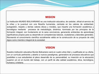 MISION La Institución MUNDO BOLIVARIANO es una institución educativa, de carácter, oficial al servicio de la niñez y la juventud con una filosofía humanista, centrada en los valores de solidaridad, autogestión, respeto y demás valores éticos y morales, que imparte una formación académica y tecnológica mediante  procesos de metodología, dinámica, iluminada por los principios de la  formación integral, con fundamento en la sana convivencia, generando ambientes de aprendizaje significativos propios para su desarrollo en competencias básicas, ciudadanas y laborales generales. Recreando el conocimiento científico socialmente valido en la construcción de su proyecto de vida digna como miembro integral de la sociedad. VISION Nuestra institución educativa Mundo Bolivariano será en cuatro años líder y cualificada en su oferta, con un currículo pertinente y abierto a nuevos paradigmas, generadora de procesos educativos que posibiliten a sus estudiantes el pleno desarrollo de su personalidad, su inserción en la educación superior y/o en el mundo del trabajo, con un perfil de alta calidad académica, ética, tecnológica, humana y cristiana.  