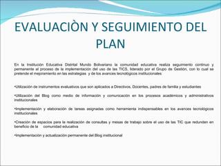 EVALUACIÒN Y SEGUIMIENTO DEL PLAN En la Institución Educativa Distrital Mundo Bolivariano la comunidad educativa realiza seguimiento continuo y permanente al proceso de la implementación del uso de las TICS, liderado por el Grupo de Gestión, con lo cual se pretende el mejoramiento en las estrategias  y de los avances tecnológicos institucionales Utilización de instrumentos evaluativos que son aplicados a Directivos, Docentes, padres de familia y estudiantes Utilización del Blog como medio de información y comunicación en los procesos académicos y administrativos institucionales Implementación y elaboración de tareas asignadas como herramienta indispensables en los avances tecnológicos institucionales Creación de espacios para la realización de consultas y mesas de trabajo sobre el uso de las TIC que redunden en beneficio de la  comunidad educativa Implementación y actualización permanente del Blog institucional  